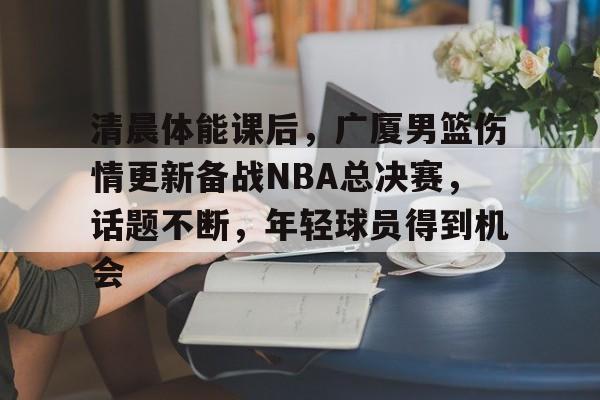 AG体育-清晨体能课后，广厦男篮伤情更新备战NBA总决赛，话题不断，年轻球员得到机会
