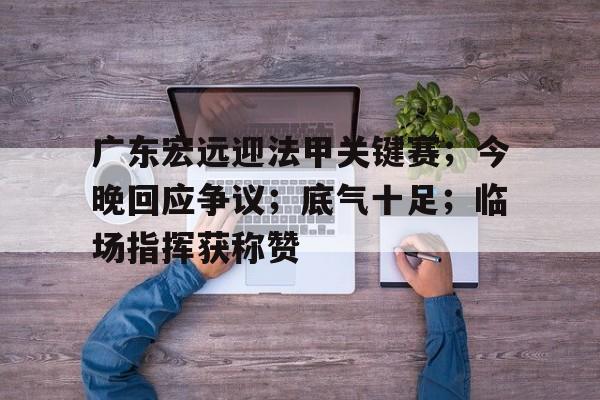 AG体育-广东宏远迎法甲关键赛；今晚回应争议；底气十足；临场指挥获称赞